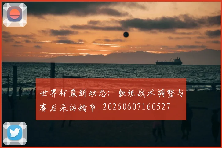 世界杯最新动态:教练战术调整与赛后采访精华_20260607160527