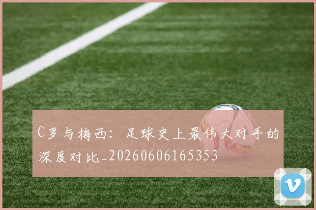 C罗与梅西:足球史上最伟大对手的深度对比_20260606165353
