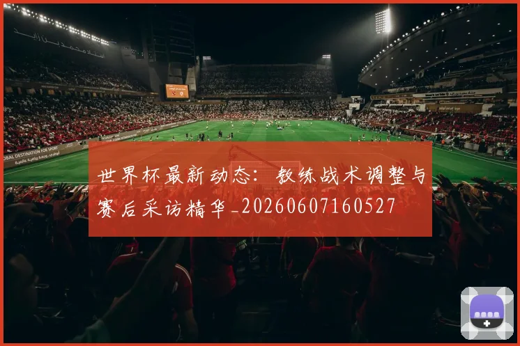 世界杯最新动态：教练战术调整与赛后采访精华_20260607160527