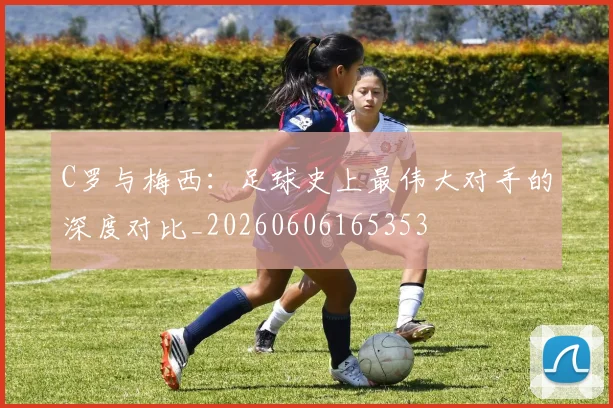 C罗与梅西：足球史上最伟大对手的深度对比_20260606165353