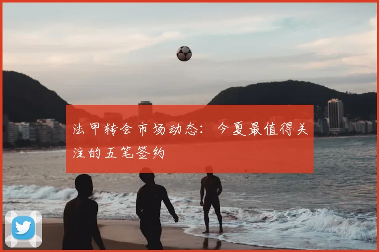 法甲转会市场动态:今夏最值得关注的五笔签约