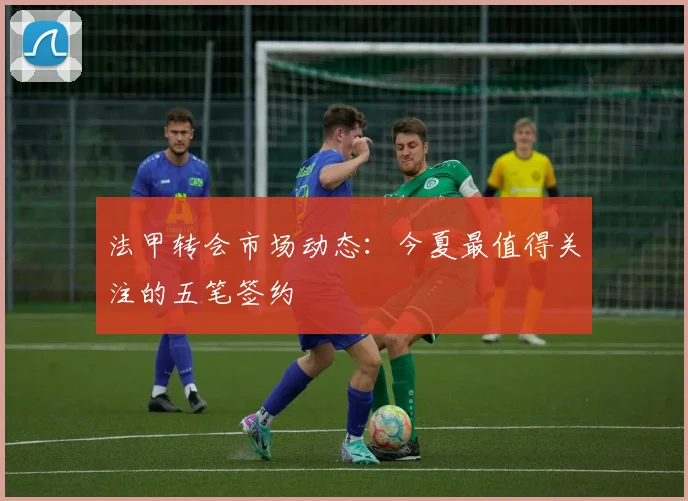 法甲转会市场动态:今夏最值得关注的五笔签约